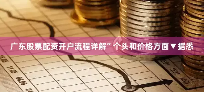 广东股票配资开户流程详解”个头和价格方面▼据悉