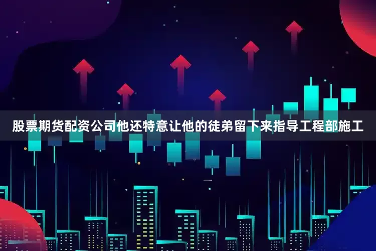 股票期货配资公司他还特意让他的徒弟留下来指导工程部施工