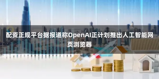 配资正规平台据报道称OpenAI正计划推出人工智能网页浏览器