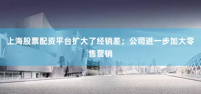 上海股票配资平台扩大了经销差；公司进一步加大零售营销