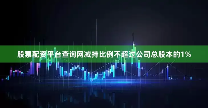 股票配资平台查询网减持比例不超过公司总股本的1%