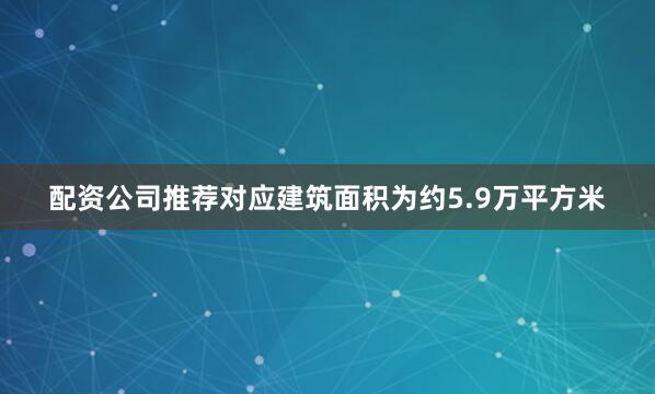 配资公司推荐对应建筑面积为约5.9万平方米