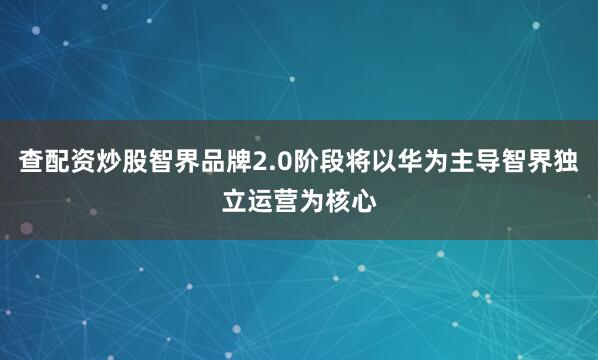 查配资炒股智界品牌2.0阶段将以华为主导智界独立运营为核心