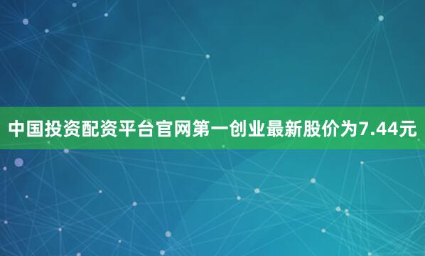 中国投资配资平台官网第一创业最新股价为7.44元