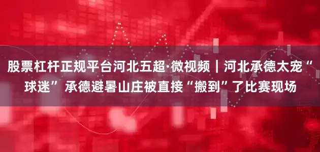 股票杠杆正规平台河北五超·微视频｜河北承德太宠“球迷” 承德避暑山庄被直接“搬到”了比赛现场