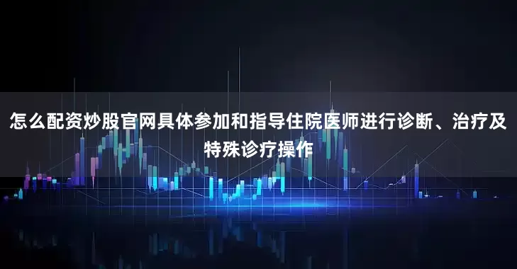 怎么配资炒股官网具体参加和指导住院医师进行诊断、治疗及特殊诊疗操作