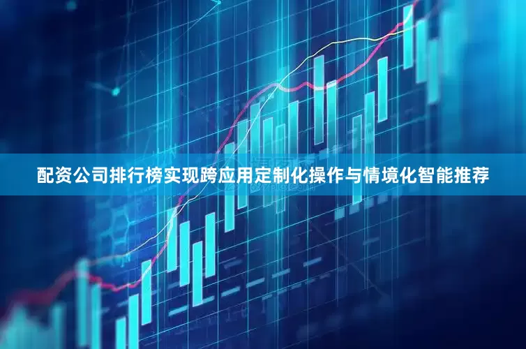 配资公司排行榜实现跨应用定制化操作与情境化智能推荐