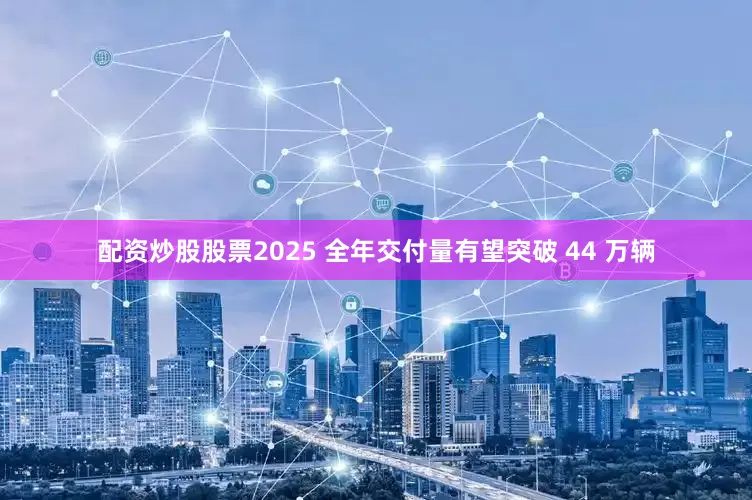 配资炒股股票2025 全年交付量有望突破 44 万辆