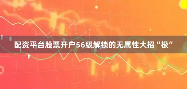 配资平台股票开户56级解锁的无属性大招“极”