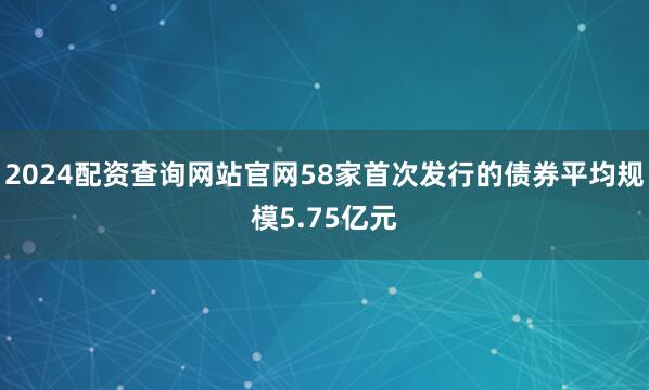 2024配资查询网站官网58家首次发行的债券平均规模5.75亿元