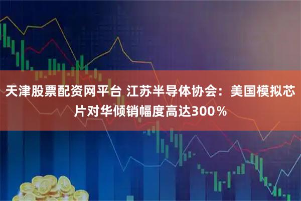 天津股票配资网平台 江苏半导体协会：美国模拟芯片对华倾销幅度高达300％