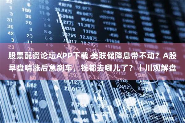 股票配资论坛APP下载 美联储降息带不动？A股早盘嗨涨后急刹车，钱都去哪儿了？丨川观解盘
