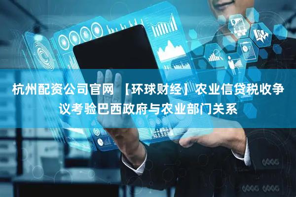 杭州配资公司官网 【环球财经】农业信贷税收争议考验巴西政府与农业部门关系