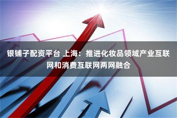 银铺子配资平台 上海：推进化妆品领域产业互联网和消费互联网两网融合