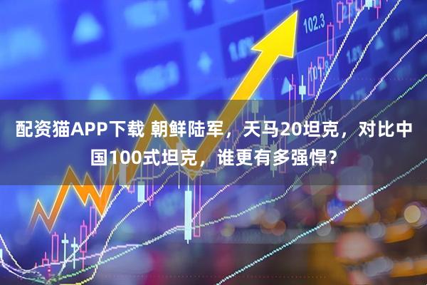 配资猫APP下载 朝鲜陆军，天马20坦克，对比中国100式坦克，谁更有多强悍？