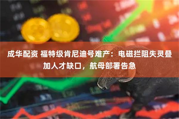 成华配资 福特级肯尼迪号难产：电磁拦阻失灵叠加人才缺口，航母部署告急