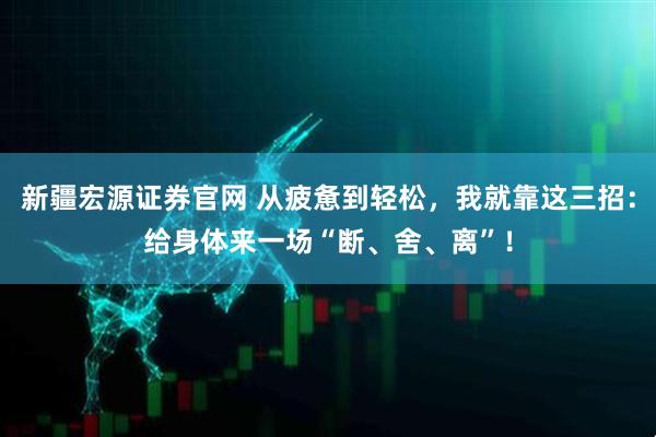新疆宏源证券官网 从疲惫到轻松，我就靠这三招：给身体来一场“断、舍、离”！
