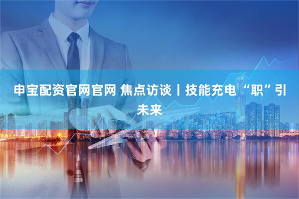 申宝配资官网官网 焦点访谈丨技能充电 “职”引未来