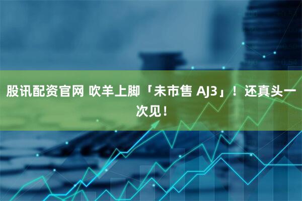 股讯配资官网 吹羊上脚「未市售 AJ3」！还真头一次见！