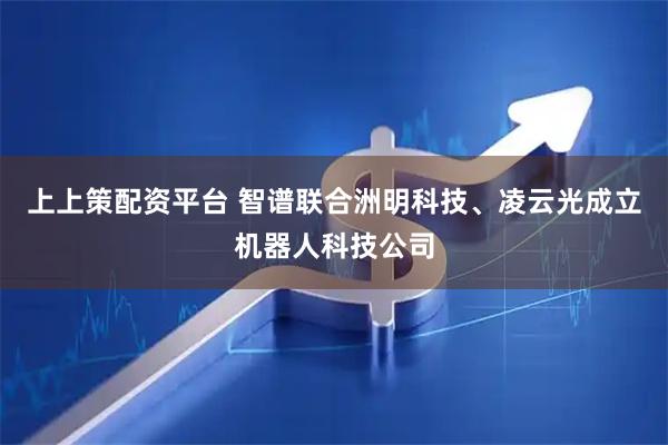 上上策配资平台 智谱联合洲明科技、凌云光成立机器人科技公司