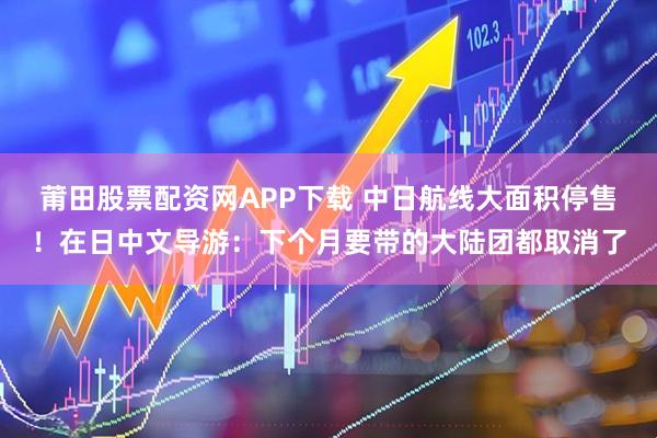 莆田股票配资网APP下载 中日航线大面积停售！在日中文导游：下个月要带的大陆团都取消了