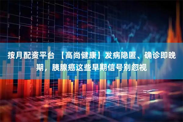 按月配资平台 【高尚健康】发病隐匿、确诊即晚期，胰腺癌这些早期信号别忽视