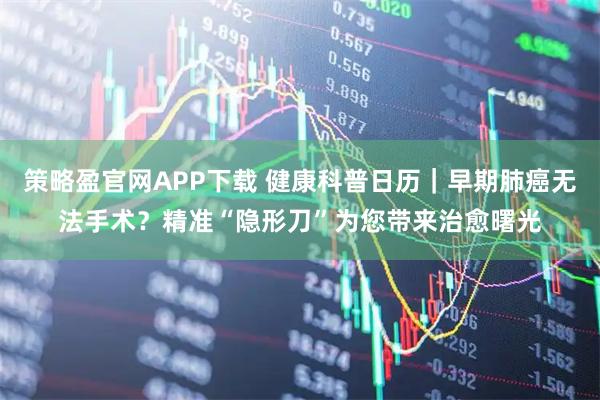 策略盈官网APP下载 健康科普日历｜早期肺癌无法手术？精准“隐形刀”为您带来治愈曙光