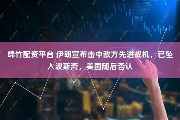 绵竹配资平台 伊朗宣布击中敌方先进战机，已坠入波斯湾，美国随后否认