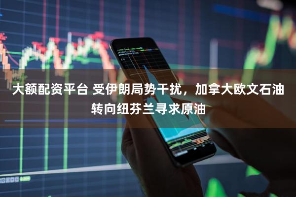 大额配资平台 受伊朗局势干扰，加拿大欧文石油转向纽芬兰寻求原油