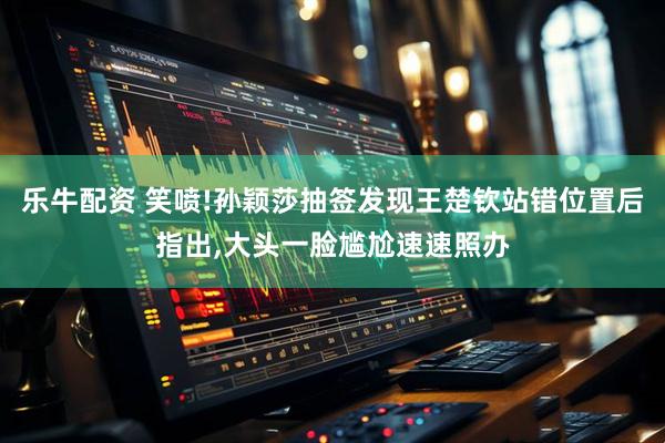 乐牛配资 笑喷!孙颖莎抽签发现王楚钦站错位置后指出,大头一脸尴尬速速照办