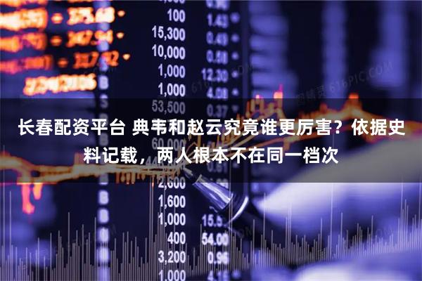 长春配资平台 典韦和赵云究竟谁更厉害？依据史料记载，两人根本不在同一档次