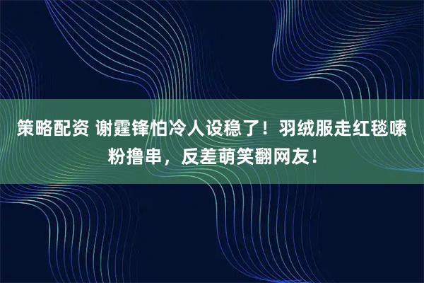 策略配资 谢霆锋怕冷人设稳了！羽绒服走红毯嗦粉撸串，反差萌笑翻网友！