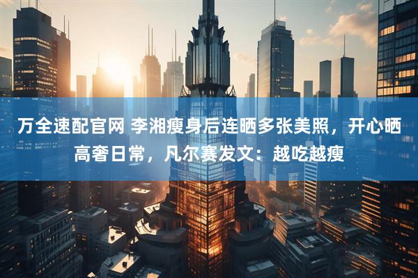 万全速配官网 李湘瘦身后连晒多张美照，开心晒高奢日常，凡尔赛发文：越吃越瘦