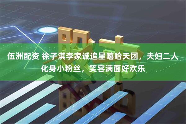 伍洲配资 徐子淇李家诚追星嘻哈天团，夫妇二人化身小粉丝，笑容满面好欢乐