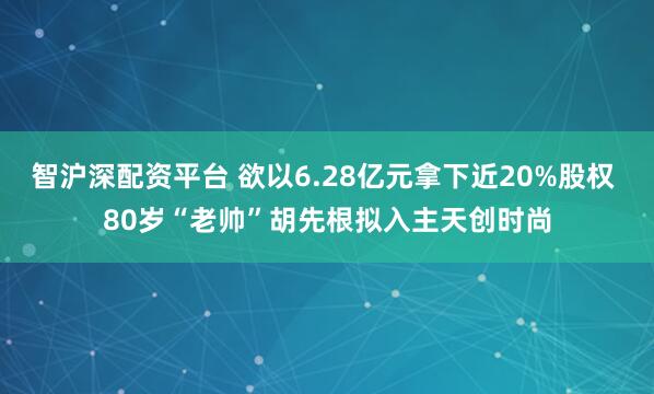 智沪深配资平台 欲以6.28亿元拿下近20%股权 80岁“老帅”胡先根拟入主天创时尚