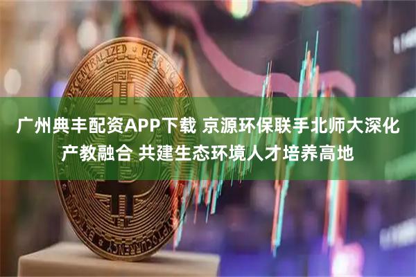 广州典丰配资APP下载 京源环保联手北师大深化产教融合 共建生态环境人才培养高地