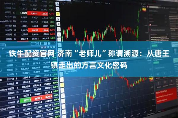 铁牛配资官网 济南“老师儿”称谓溯源：从唐王镇走出的方言文化密码