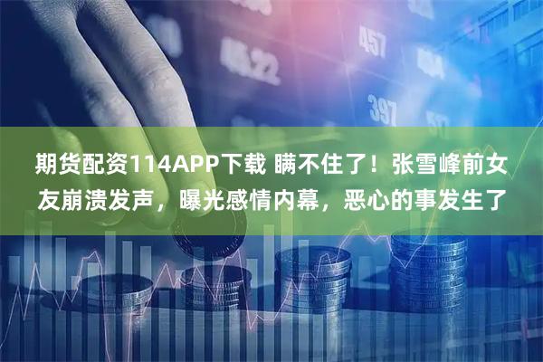 期货配资114APP下载 瞒不住了！张雪峰前女友崩溃发声，曝光感情内幕，恶心的事发生了