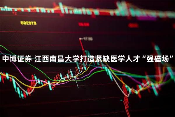 中博证券 江西南昌大学打造紧缺医学人才“强磁场”
