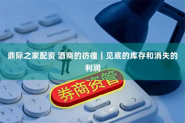 鼎际之家配资 酒商的彷徨｜见底的库存和消失的利润