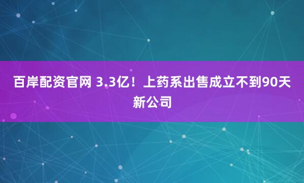百岸配资官网 3.3亿！上药系出售成立不到90天新公司